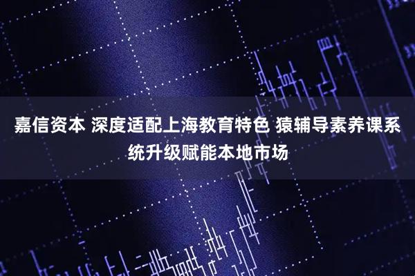 嘉信资本 深度适配上海教育特色 猿辅导素养课系统升级赋能本地市场