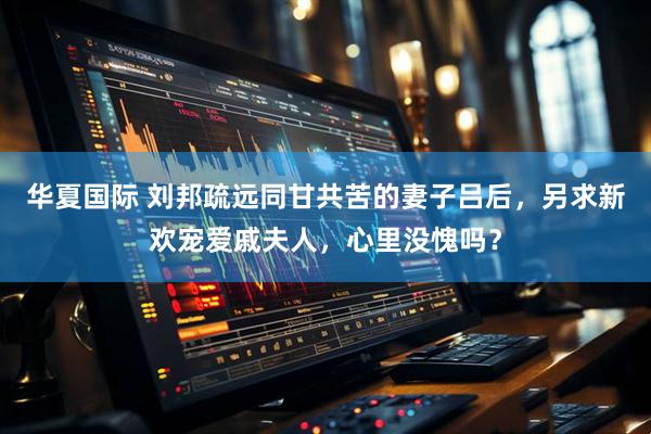 华夏国际 刘邦疏远同甘共苦的妻子吕后，另求新欢宠爱戚夫人，心里没愧吗？
