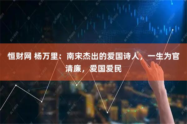 恒财网 杨万里：南宋杰出的爱国诗人，一生为官清廉，爱国爱民