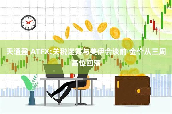 天通盈 ATFX:关税迷雾与美伊会谈前 金价从三周高位回落