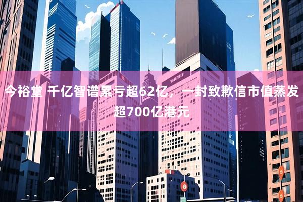 今裕堂 千亿智谱累亏超62亿，一封致歉信市值蒸发超700亿港元