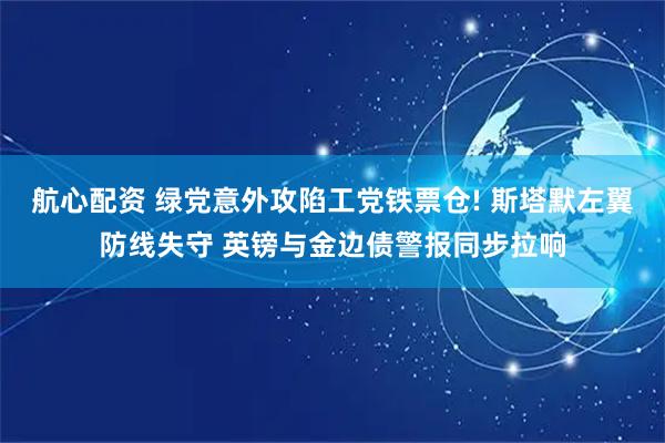航心配资 绿党意外攻陷工党铁票仓! 斯塔默左翼防线失守 英镑与金边债警报同步拉响