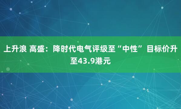 上升浪 高盛：降时代电气评级至“中性” 目标价升至43.9港元