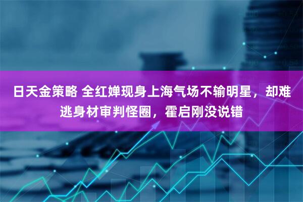 日天金策略 全红婵现身上海气场不输明星，却难逃身材审判怪圈，霍启刚没说错