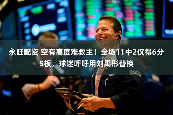 永旺配资 空有高度难救主！全场11中2仅得6分5板，球迷呼吁用刘禹彤替换
