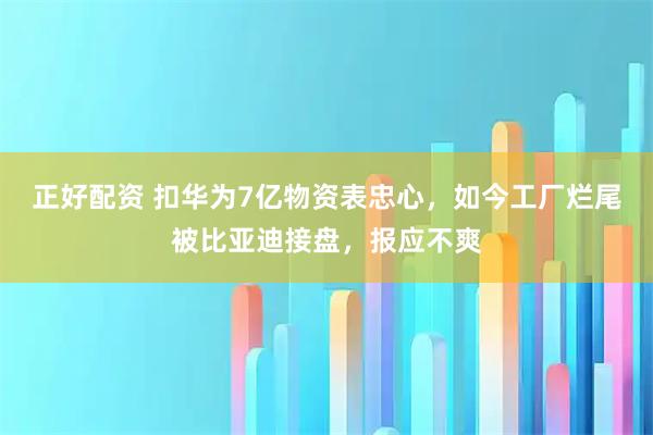 正好配资 扣华为7亿物资表忠心，如今工厂烂尾被比亚迪接盘，报应不爽
