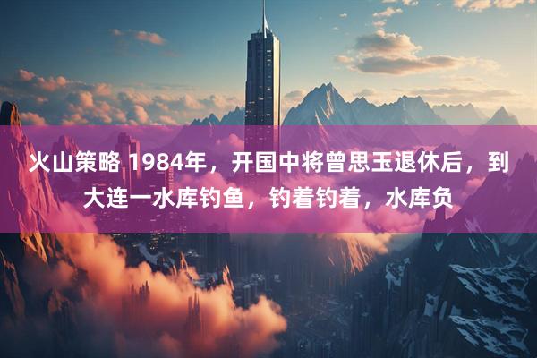 火山策略 1984年，开国中将曾思玉退休后，到大连一水库钓鱼，钓着钓着，水库负