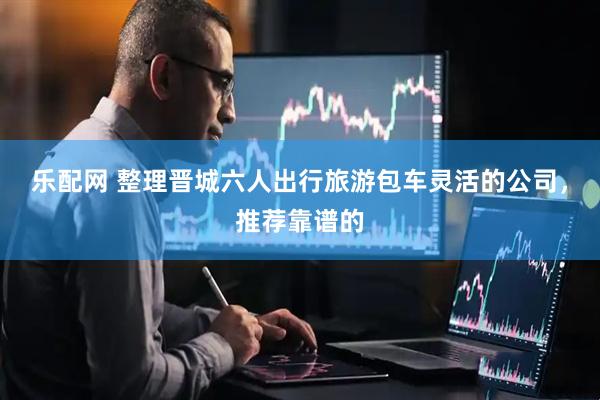 乐配网 整理晋城六人出行旅游包车灵活的公司，推荐靠谱的