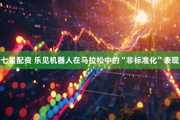七星配资 乐见机器人在马拉松中的“非标准化”表现