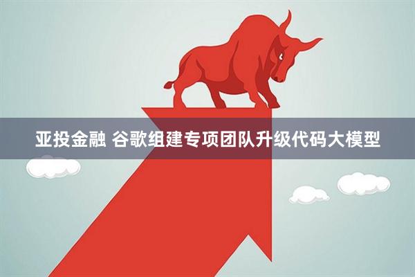 亚投金融 谷歌组建专项团队升级代码大模型
