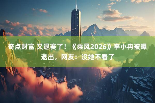 奇点财富 又退赛了！《乘风2026》李小冉被曝退出，网友：没她不看了