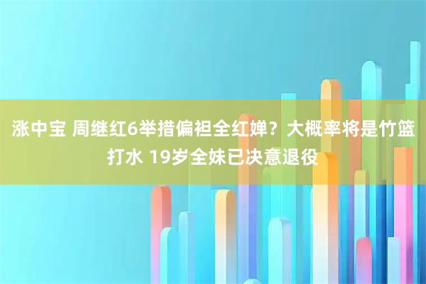 涨中宝 周继红6举措偏袒全红婵？大概率将是竹篮打水 19岁全妹已决意退役
