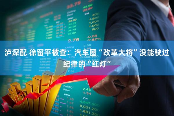 泸深配 徐留平被查：汽车圈“改革大将”没能驶过纪律的“红灯”