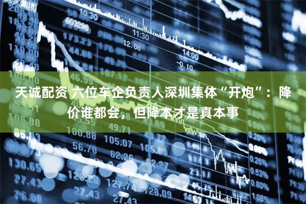 天诚配资 六位车企负责人深圳集体“开炮”：降价谁都会，但降本才是真本事