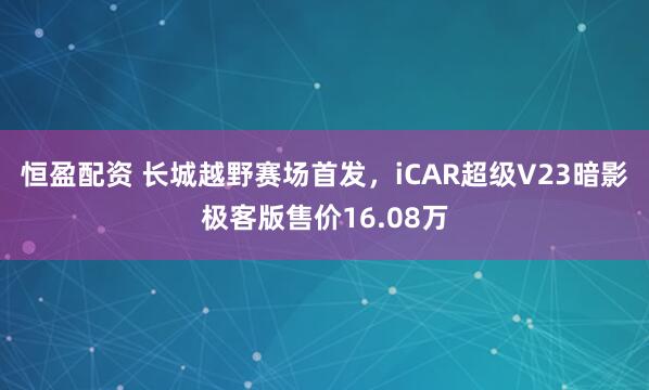 恒盈配资 长城越野赛场首发，iCAR超级V23暗影极客版售价16.08万