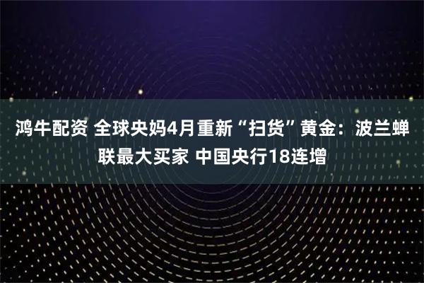 鸿牛配资 全球央妈4月重新“扫货”黄金：波兰蝉联最大买家 中国央行18连增