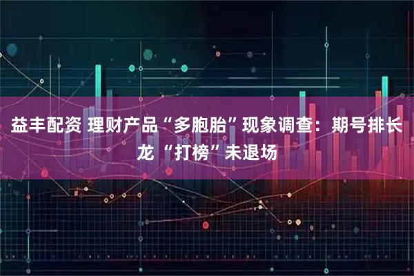 益丰配资 理财产品“多胞胎”现象调查：期号排长龙 “打榜”未退场