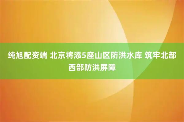 纯旭配资端 北京将添5座山区防洪水库 筑牢北部西部防洪屏障