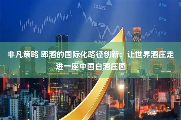 非凡策略 郎酒的国际化路径创新：让世界酒庄走进一座中国白酒庄园