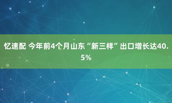 忆速配 今年前4个月山东“新三样”出口增长达40.5%