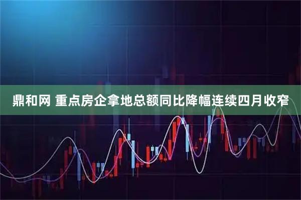 鼎和网 重点房企拿地总额同比降幅连续四月收窄