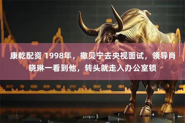 康乾配资 1998年，撒贝宁去央视面试，领导肖晓琳一看到他，转头就走入办公室锁