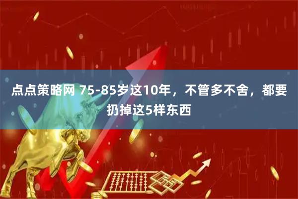 点点策略网 75-85岁这10年，不管多不舍，都要扔掉这5样东西
