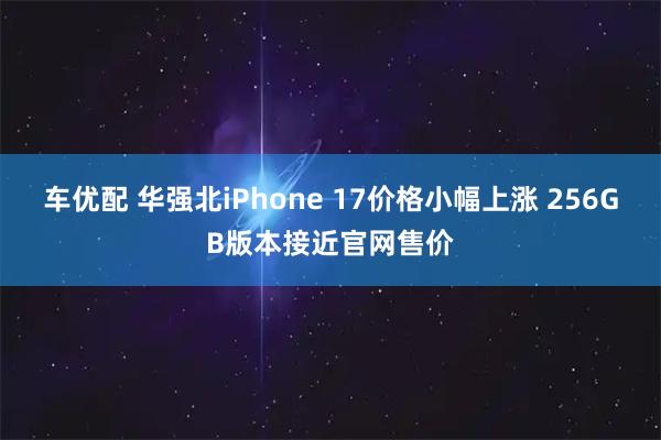 车优配 华强北iPhone 17价格小幅上涨 256GB版本接近官网售价