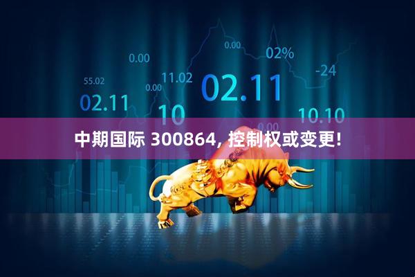 中期国际 300864, 控制权或变更!